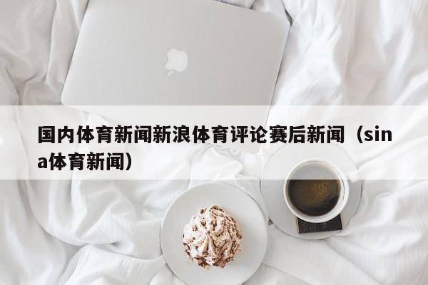 国内体育新闻新浪体育评论赛后新闻（sina体育新闻）