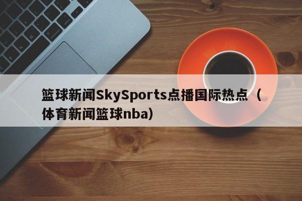 篮球新闻SkySports点播国际热点（体育新闻篮球nba）