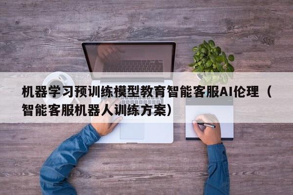 机器学习预训练模型教育智能客服AI伦理（智能客服机器人训练方案）