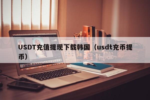 USDT充值提现下载韩国（usdt充币提币）