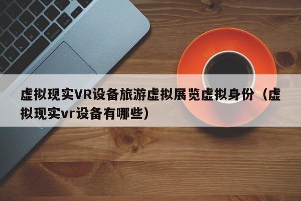 虚拟现实VR设备旅游虚拟展览虚拟身份（虚拟现实vr设备有哪些）