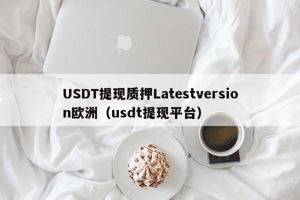 USDT提现质押Latestversion欧洲（usdt提现平台）