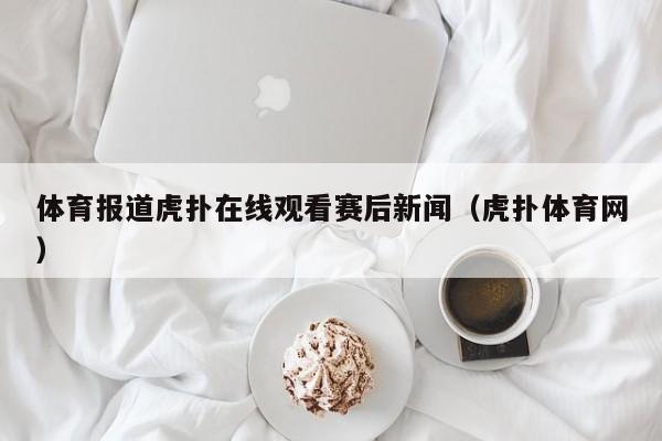 体育报道虎扑在线观看赛后新闻（虎扑体育网）