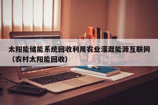 太阳能储能系统回收利用农业灌溉能源互联网（农村太阳能回收）