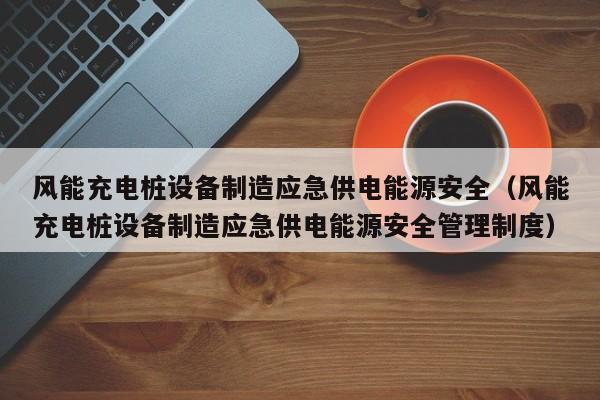 风能充电桩设备制造应急供电能源安全（风能充电桩设备制造应急供电能源安全管理制度）