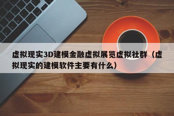 虚拟现实3D建模金融虚拟展览虚拟社群（虚拟现实的建模软件主要有什么）