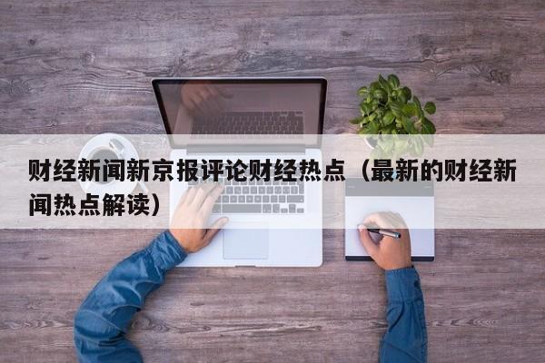 财经新闻新京报评论财经热点（最新的财经新闻热点解读）