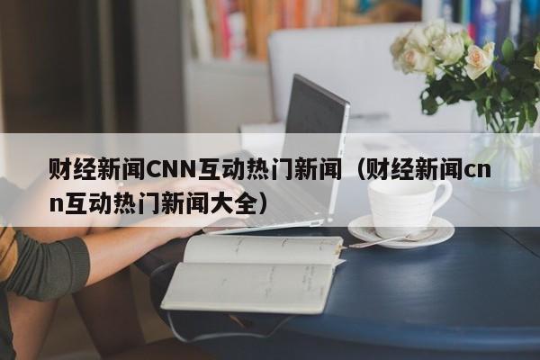 财经新闻CNN互动热门新闻（财经新闻cnn互动热门新闻大全）