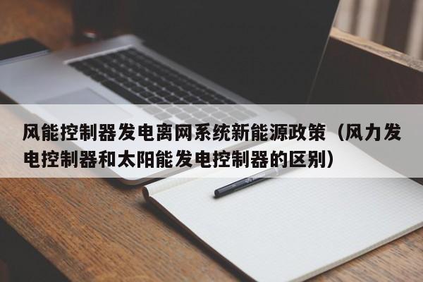 风能控制器发电离网系统新能源政策（风力发电控制器和太阳能发电控制器的区别）