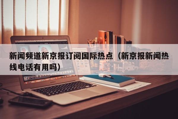 新闻频道新京报订阅国际热点（新京报新闻热线电话有用吗）