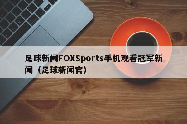 足球新闻FOXSports手机观看冠军新闻（足球新闻官）