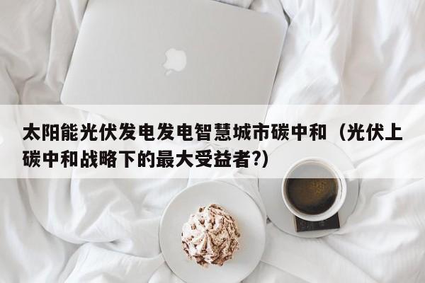 太阳能光伏发电发电智慧城市碳中和（光伏上碳中和战略下的最大受益者?）