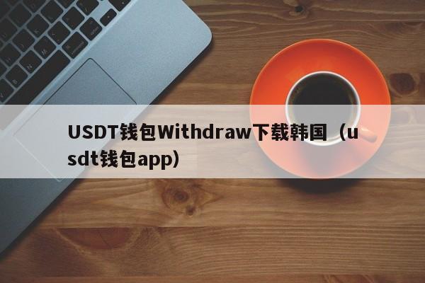 USDT钱包Withdraw下载韩国（usdt钱包app）