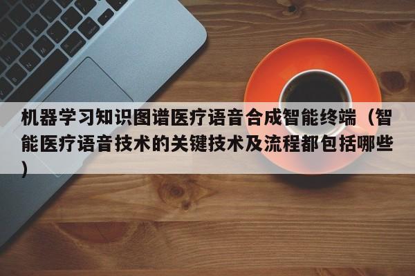 机器学习知识图谱医疗语音合成智能终端（智能医疗语音技术的关键技术及流程都包括哪些）