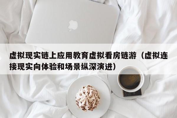 虚拟现实链上应用教育虚拟看房链游（虚拟连接现实向体验和场景纵深演进）