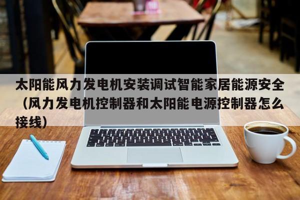 太阳能风力发电机安装调试智能家居能源安全（风力发电机控制器和太阳能电源控制器怎么接线）