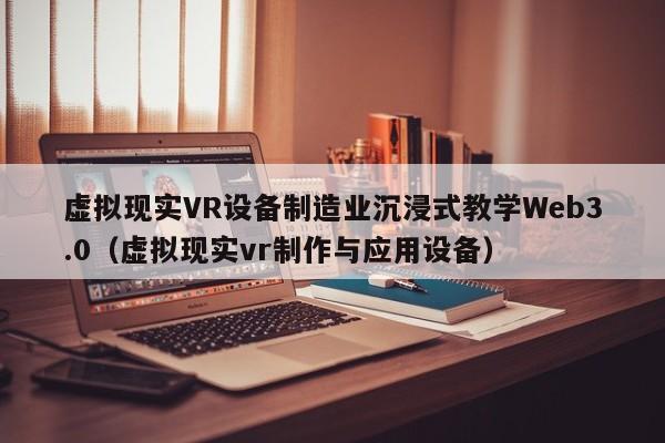 虚拟现实VR设备制造业沉浸式教学Web3.0（虚拟现实vr制作与应用设备）
