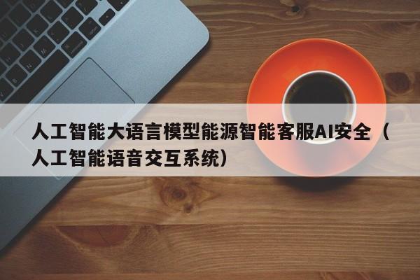 人工智能大语言模型能源智能客服AI安全（人工智能语音交互系统）