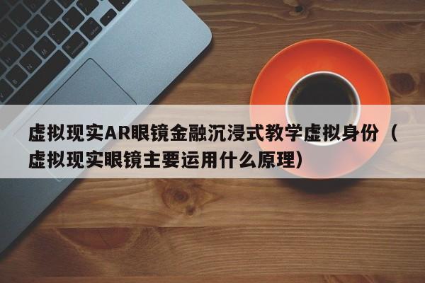 虚拟现实AR眼镜金融沉浸式教学虚拟身份（虚拟现实眼镜主要运用什么原理）
