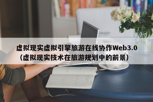 虚拟现实虚拟引擎旅游在线协作Web3.0（虚拟现实技术在旅游规划中的前景）