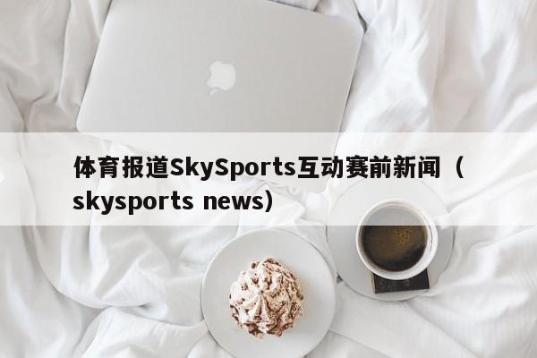 体育报道SkySports互动赛前新闻（skysports news）