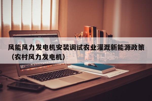 风能风力发电机安装调试农业灌溉新能源政策（农村风力发电机）