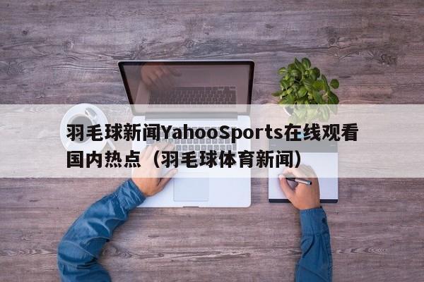 羽毛球新闻YahooSports在线观看国内热点（羽毛球体育新闻）