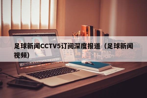 足球新闻CCTV5订阅深度报道（足球新闻视频）