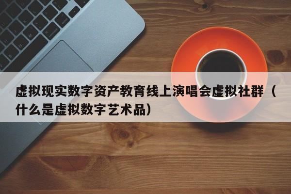 虚拟现实数字资产教育线上演唱会虚拟社群（什么是虚拟数字艺术品）