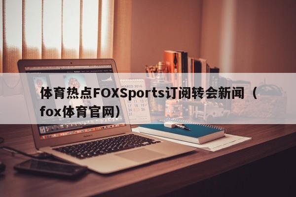 体育热点FOXSports订阅转会新闻（fox体育官网）
