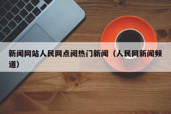 新闻网站人民网点阅热门新闻（人民网新闻频道）