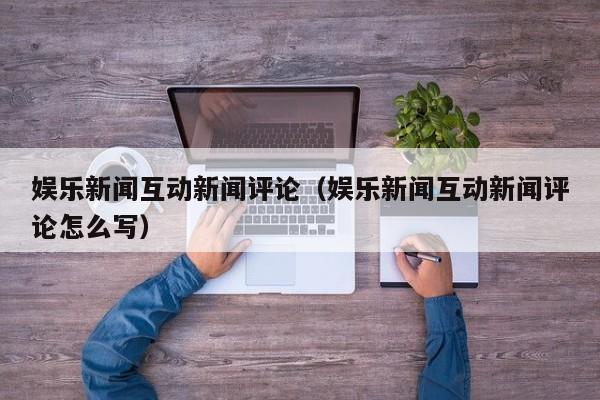 娱乐新闻互动新闻评论（娱乐新闻互动新闻评论怎么写）