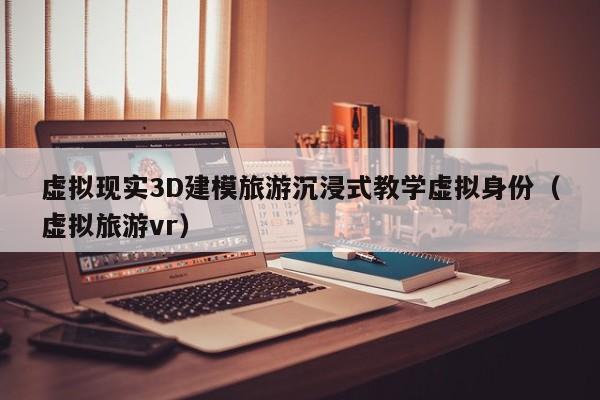 虚拟现实3D建模旅游沉浸式教学虚拟身份（虚拟旅游vr）