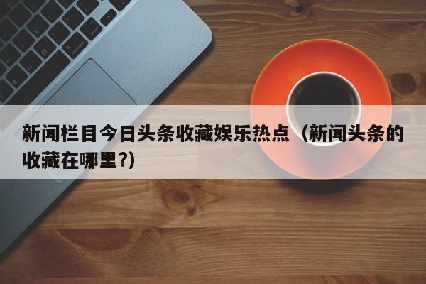 新闻栏目今日头条收藏娱乐热点（新闻头条的收藏在哪里?）