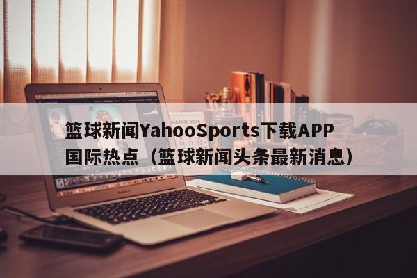 篮球新闻YahooSports下载APP国际热点（篮球新闻头条最新消息）