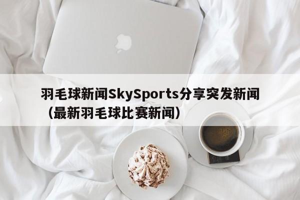 羽毛球新闻SkySports分享突发新闻（最新羽毛球比赛新闻）