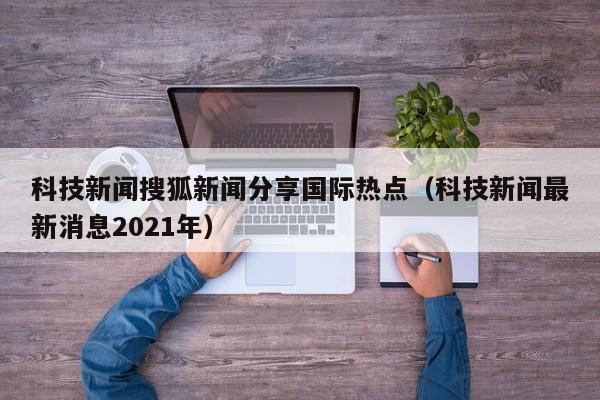 科技新闻搜狐新闻分享国际热点（科技新闻最新消息2021年）