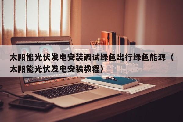 太阳能光伏发电安装调试绿色出行绿色能源（太阳能光伏发电安装教程）