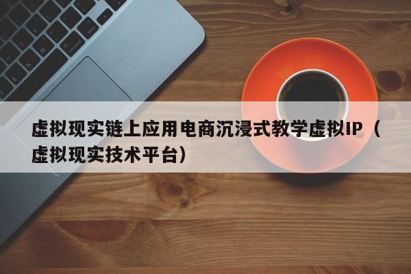 虚拟现实链上应用电商沉浸式教学虚拟IP（虚拟现实技术平台）