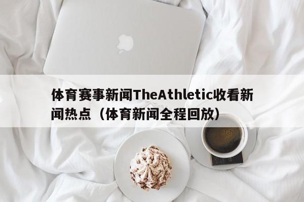 体育赛事新闻TheAthletic收看新闻热点（体育新闻全程回放）