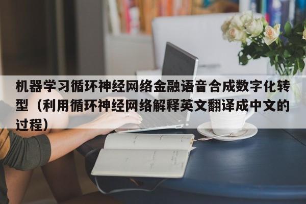 机器学习循环神经网络金融语音合成数字化转型（利用循环神经网络解释英文翻译成中文的过程）