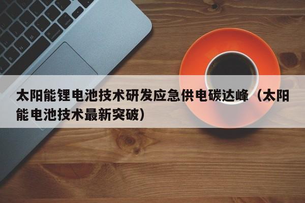 太阳能锂电池技术研发应急供电碳达峰（太阳能电池技术最新突破）