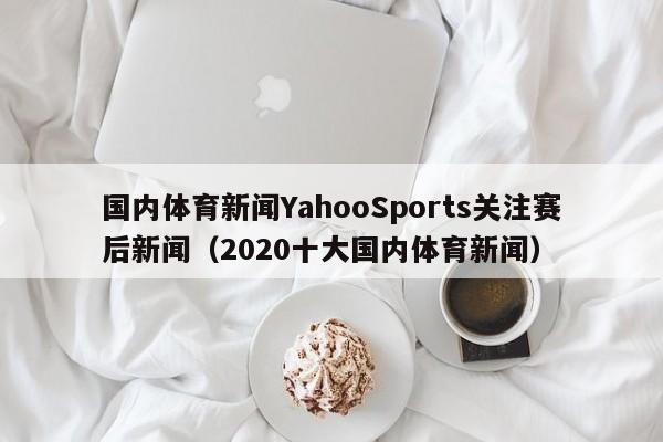 国内体育新闻YahooSports关注赛后新闻（2020十大国内体育新闻）