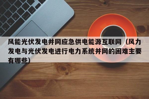 风能光伏发电并网应急供电能源互联网（风力发电与光伏发电进行电力系统并网的困难主要有哪些）