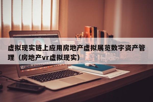 虚拟现实链上应用房地产虚拟展览数字资产管理（房地产vr虚拟现实）