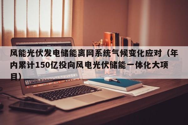 风能光伏发电储能离网系统气候变化应对（年内累计150亿投向风电光伏储能一体化大项目）