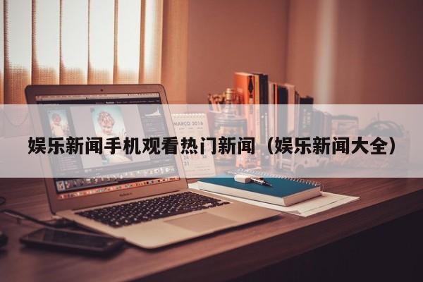 娱乐新闻手机观看热门新闻（娱乐新闻大全）