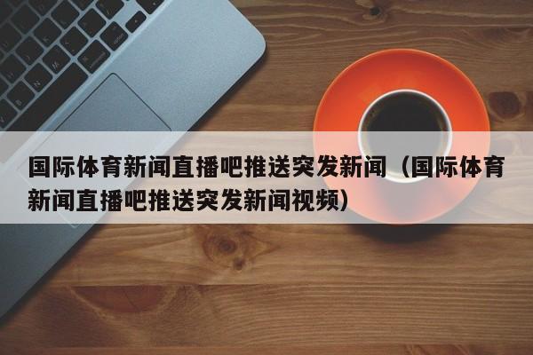 国际体育新闻直播吧推送突发新闻（国际体育新闻直播吧推送突发新闻视频）