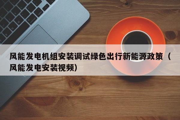 风能发电机组安装调试绿色出行新能源政策（风能发电安装视频）