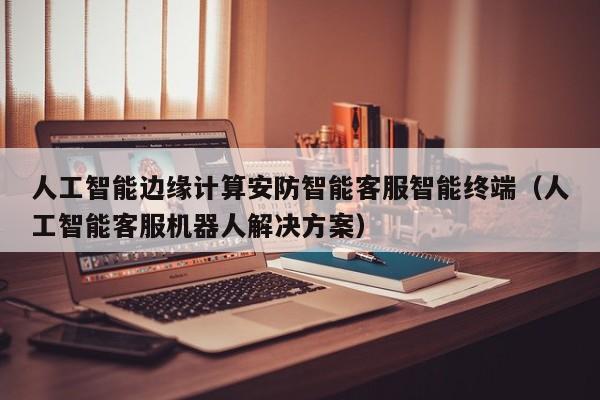 人工智能边缘计算安防智能客服智能终端（人工智能客服机器人解决方案）